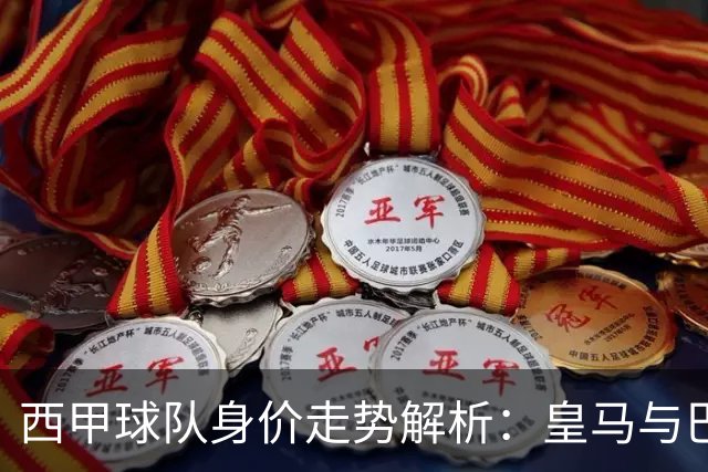 西甲球队身价走势解析：皇马与巴萨独领风骚，毕尔巴鄂表现不佳